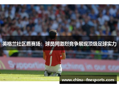 英格兰社区盾赛场：球员间激烈竞争展现顶级足球实力