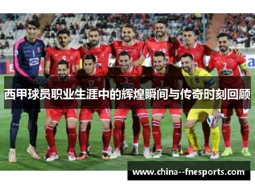 西甲球员职业生涯中的辉煌瞬间与传奇时刻回顾