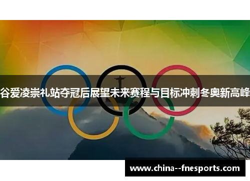 谷爱凌崇礼站夺冠后展望未来赛程与目标冲刺冬奥新高峰