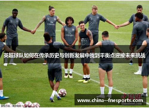 英超球队如何在传承历史与创新发展中找到平衡点迎接未来挑战