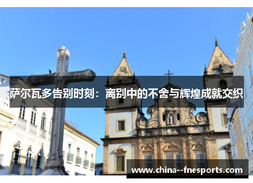 萨尔瓦多告别时刻：离别中的不舍与辉煌成就交织